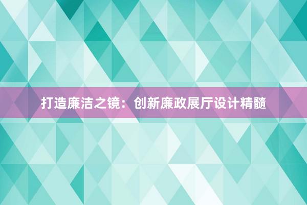 打造廉洁之镜：创新廉政展厅设计精髓