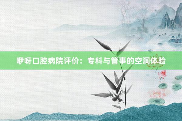 咿呀口腔病院评价：专科与管事的空洞体验