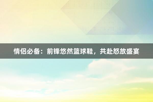 情侣必备：前锋悠然篮球鞋，共赴怒放盛宴