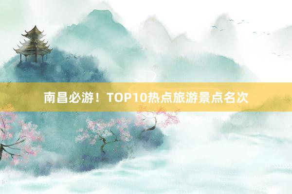 南昌必游！TOP10热点旅游景点名次