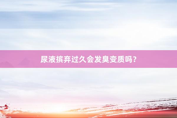 尿液摈弃过久会发臭变质吗？